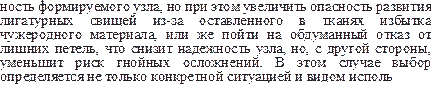 ность формируемого узла, но при этом увеличить опасность раз¬вития лигатурных свищей из-за оставленного в тканях избытка чужеродного материала, или же пойти на обдуманный отказ от лишних петель, что снизит надежность узла, но, с другой сторо¬ны, уменьшит риск гнойных осложнений. В этом случае выбор определяется не только конкретной ситуацией и видом исполь¬