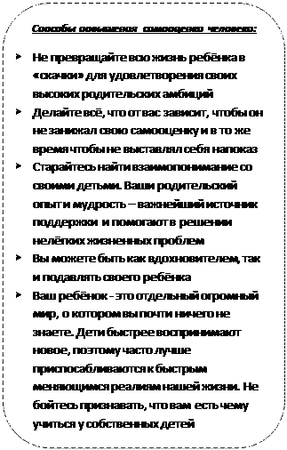Rectangle: Rounded Corners: Способы повышения самооценки человека:
Ø	Не превращайте всю жизнь ребёнка в «скачки» для удовлетворения своих высоких родительских амбиций
Ø	Делайте всё, что от вас зависит, чтобы он не занижал свою самооценку и в то же время чтобы не выставлял себя напоказ
Ø	Старайтесь найти взаимопонимание со своими детьми. Ваши родительский опыт и мудрость – важнейший источник поддержки  и помогают в решении нелёгких жизненных проблем
Ø	Вы можете быть как вдохновителем, так и подавлять своего ребёнка
Ø	Ваш ребёнок - это отдельный огромный мир, о котором вы почти ничего не знаете. Дети быстрее воспринимают новое, поэтому часто лучше приспосабливаются к быстрым меняющимся реалиям нашей жизни. Не бойтесь признавать, что вам есть чему учиться у собственных детей
