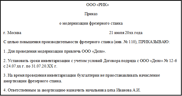 ООО «РИК»
Приказ
о модернизации фрезерного станка
г. Москва                                                                                    21 июля 20хх года
С целью повышения производительности фрезерного станка (инв. № 110), ПРИКАЗЫВАЮ: 
1. Для проведения модернизации привлечь ООО «Дело».
2. Установить сроки инвентаризации с учетом условий Договора подряда с ООО «Дело» № 12-6 с 24.07.xx г. по 31.07.20.XX г. 
3. На время проведения инвентаризации бухгалтерии не приостанавливать начисление амортизации фрезерного станка.
4. Ответственным за амортизацию назначить начальника цеха Иванова А.И.


