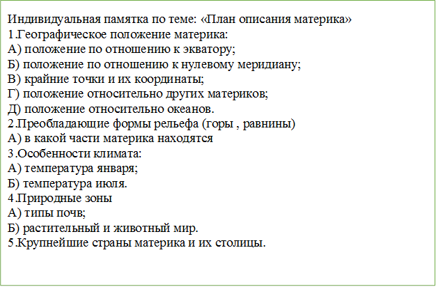 Индивидуальная памятка по теме: «План описания материка»
1.Географическое положение материка:
А) положение по отношению к экватору;
Б) положение по отношению к нулевому меридиану;
В) крайние точки и их координаты;
Г) положение относительно других материков;
Д) положение относительно океанов.
2.Преобладающие формы рельефа (горы , равнины)
А) в какой части материка находятся
3.Особенности климата:
А) температура января;
Б) температура июля.
4.Природные зоны
А) типы почв;
Б) растительный и животный мир.
5.Крупнейшие страны материка и их столицы.

