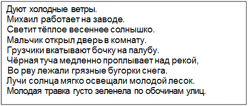 Text Box: Дуют холодные ветры.
Михаил работает на заводе.
Светит тёплое весеннее солнышко.
Мальчик открыл дверь в комнату.
Грузчики вкатывают бочку на палубу.
Чёрная туча медленно проплывает над рекой,
Во рву лежали грязные бугорки снега.
Лучи солнца мягко освещали молодой лесок.
Молодая травка густо зеленела по обочинам улиц.
