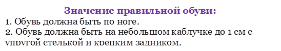 Значение правильной обуви:
1. Обувь должна быть по ноге. 
2. Обувь должна быть на небольшом каблучке до 1 см с упругой стелькой и крепким задником.

