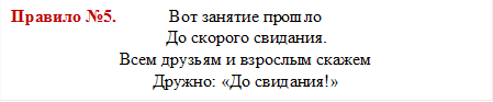 Правило №5.            Вот занятие прошло
До скорого свидания.
Всем друзьям и взрослым скажем
Дружно: «До свидания!»
