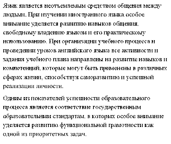 Язык является неотъемлемым средством общения между людьми. При изучении иностранного языка особое внимание уделяется развитию навыков общения, свободному владению языком и его практическому использованию. При организации учебного процесса и проведении уроков английского языка все активности и задания учебного плана направлены на развитие навыков и компетенций, которые могут быть применены в различных сферах жизни, способствуя саморазвитию и успешной реализации личности. 
Одним из показателей успешности образовательного процесса является соответствие государственным образовательным стандартам, в которых особое внимание уделяется развитию функциональной грамотности как одной из приоритетных задач.
