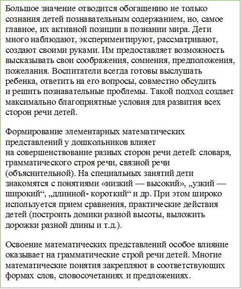 Большое значение отводится обогащению не только сознания детей познавательным содержанием, но, самое главное, их активной позиции в познании мира. Дети много наблюдают, экспериментируют, рассматривают, создают своими руками. Им предоставляет возможность высказывать свои соображения, сомнения, предположения, пожелания. Воспитатели всегда готовы выслушать ребенка, ответить на его вопросы, совместно обсудить и решить познавательные проблемы. Такой подход создает максимально благоприятные условия для развития всех сторон речи детей.
Формирование элементарных математических представлений у дошкольников влияет на совершенствование разных сторон речи детей: словаря, грамматического строя речи, связной речи (объяснительной). На специальных занятий дети знакомятся с понятиями «низкий — высокий», „узкий — широкий“, „длинной- короткий“ и др. При этом широко используется прием сравнения, практические действия детей (построить домики разной высоты, выложить дорожки разной длины и т.д.).
Освоение математических представлений особое влияние оказывает на грамматические строй речи детей. Многие математические понятия закрепляют в соответствующих формах слов, словосочетаниях и предложениях. 

