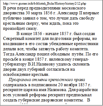 http://www.gumer.info/bibliotek_Buks/History/history2/12.php
В речи перед предводителями московского дворянства 30 марта 1856 г. Александр II впервые публично заявил о том, что лучше дать свободу крестьянам сверху, чем ждать, пока это произойдет снизу. 
            В конце 1856 - начале 1857 г. был создан Секретный комитет для подготовки реформы, но входившие в его состав убежденные крепостники делали все, чтобы затянуть работу комитета. Тогда Александр пошел обходным  путём. По его просьбе в конце 1857 г. виленскому генерал-губернатору В.И.Назимову удалось склонить дворян двух губерний согласиться на освобождение крестьян.
     Программа отмены крепостного права содержалась в подписанном 20 ноября 1857 г. рескрипте царя на имя Назимова. Для разработки всех условий реформы рескрипт предписывал создать губернские дворянские комитеты.   В течение 1858 г. такие комитеты были созданы в 47 губерниях.
