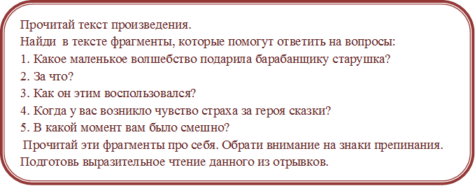 Прочитай текст произведения.
Найди  в тексте фрагменты, которые помогут ответить на вопросы:
1. Какое маленькое волшебство подарила барабанщику старушка?
2. За что?
3. Как он этим воспользовался?
4. Когда у вас возникло чувство страха за героя сказки?
5. В какой момент вам было смешно?
 Прочитай эти фрагменты про себя. Обрати внимание на знаки препинания.
Подготовь выразительное чтение данного из отрывков.

