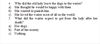 4.	Why did the old lady leave the dogs to the waiter?
a)	She thought he would be happy with them.
b)	She wanted to punish him.
c)	She loved the waiter most of all in the world.
5.	What did the waiter expect to get from the lady after her death?
a)	Her dogs.
b)	Part of her money.
c)	Nothing.

