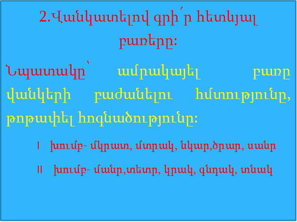 2.Վանկատելով գրի՛ր հետևյալ  բառերը:
Նպատակը՝ ամրակայել  բառը  վանկերի բաժանելու հմտությունը, թոթափել հոգնածությունը:
            I    խումբ- մկրատ, մտրակ, նկար,ծրար, սանր
            II    խումբ- մանր,տետր, կրակ, գնդակ, տնակ

