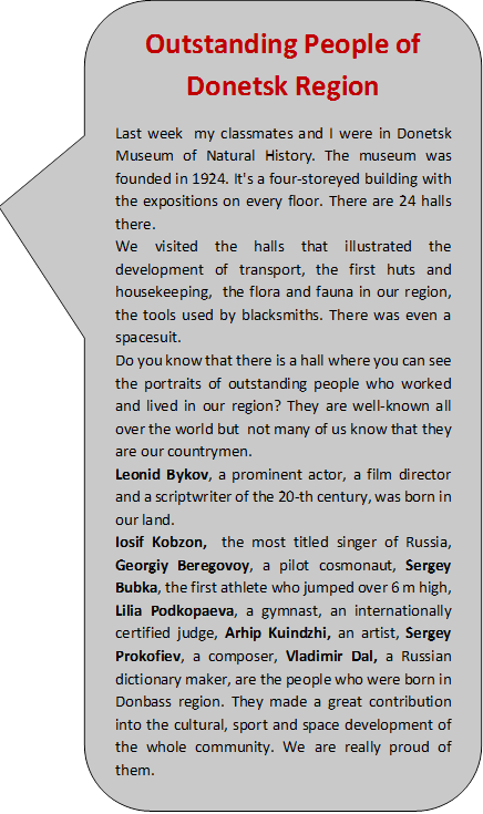 Outstanding People of Donetsk Region
Last week my classmates and I were in Donetsk Museum of Natural History. The museum was founded in 1924. It's a four-storeyed building with the expositions on every floor. There are 24 halls there.
We visited the halls that illustrated the development of transport, the first huts and housekeeping, the flora and fauna in our region, the tools used by blacksmiths. There was even a spacesuit.
Do you know that there is a hall where you can see the portraits of outstanding people who worked and lived in our region? They are well-known all over the world but not many of us know that they are our countrymen.
Leonid Bykov, a prominent actor, a film director and a scriptwriter of the 20-th century, was born in our land.
Iosif Kobzon, the most titled singer of Russia, Georgiy Beregovoy, a pilot cosmonaut, Sergey Bubka, the first athlete who jumped over 6 m high, Lilia Podkopaeva, a gymnast, an internationally certified judge, Arhip Kuindzhi, an artist, Sergey Prokofiev, a composer, Vladimir Dal, a Russian dictionary maker, are the people who were born in Donbass region. They made a great contribution into the cultural, sport and space development of the whole community. We are really proud of them.