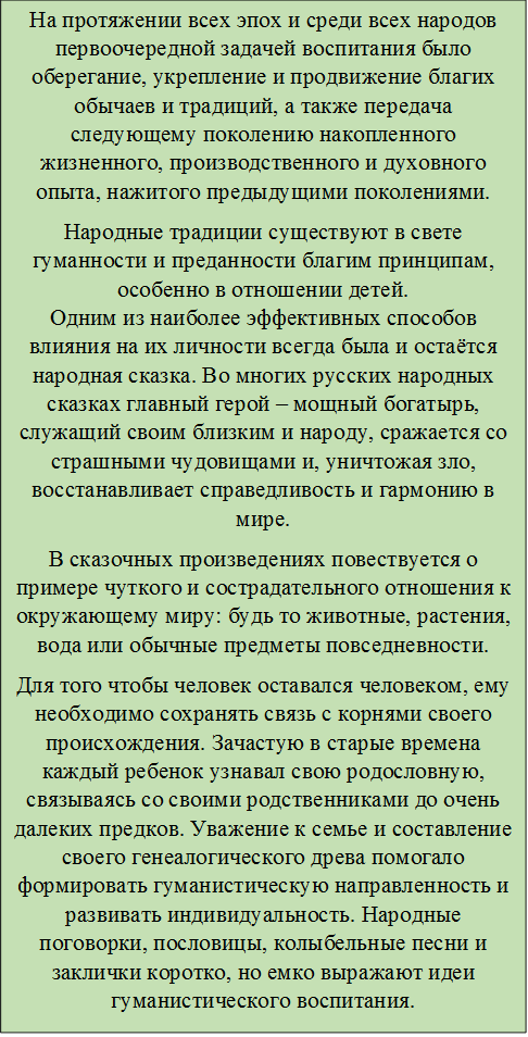 На протяжении всех эпох и среди всех народов первоочередной задачей воспитания было оберегание, укрепление и продвижение благих обычаев и традиций, а также передача следующему поколению накопленного жизненного, производственного и духовного опыта, нажитого предыдущими поколениями.
Народные традиции существуют в свете гуманности и преданности благим принципам, особенно в отношении детей.
Одним из наиболее эффективных способов влияния на их личности всегда была и остаётся народная сказка. Во многих русских народных сказках главный герой – мощный богатырь, служащий своим близким и народу, сражается со страшными чудовищами и, уничтожая зло, восстанавливает справедливость и гармонию в мире.
В сказочных произведениях повествуется о примере чуткого и сострадательного отношения к окружающему миру: будь то животные, растения, вода или обычные предметы повседневности.
Для того чтобы человек оставался человеком, ему необходимо сохранять связь с корнями своего происхождения. Зачастую в старые времена каждый ребенок узнавал свою родословную, связываясь со своими родственниками до очень далеких предков. Уважение к семье и составление своего генеалогического древа помогало формировать гуманистическую направленность и развивать индивидуальность. Народные поговорки, пословицы, колыбельные песни и заклички коротко, но емко выражают идеи гуманистического воспитания.
