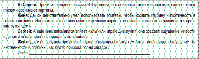 В) Сергей: Прочитал недавно рассказ И.Тургенева, его описания такие живописные, словно перед глазами возникают картины.
Женя: Да, он действительно умел использовать эпитеты, чтобы создать глубину и поэтичность в своих описаниях. Например, как он описывает утреннюю зарю - «не пылает пожаром, а разливается кротким румянцем».
Сергей: А еще мне запомнился эпитет «хлынули играющие лучи», она создает ощущение живости и динамичности, словно природа сама оживает.
Женя: Да, и не забудем про эпитет «даже с вышины лилась темнота», она придает ощущение таин-ственности и глубины, как будто природа полна загадок.
Ответ _________________________________________________________

