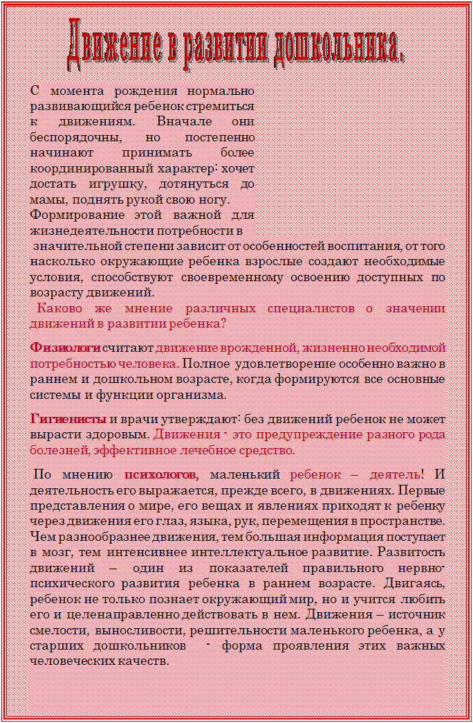 Надпись:  

С момента рождения нормально развивающийся ребенок стремиться к движениям. Вначале они беспорядочны, но постепенно начинают принимать более координированный характер: хочет достать игрушку, дотянуться до мамы, поднять рукой свою ногу. 
Формирование этой важной для жизнедеятельности потребности в
 значительной степени зависит от особенностей воспитания, от того насколько окружающие ребенка взрослые создают необходимые условия, способствуют своевременному освоению доступных по возрасту движений.
  Каково же мнение различных специалистов о значении движений в развитии ребенка?
  
Физиологи считают движение врожденной, жизненно необходимой потребностью человека. Полное  удовлетворение особенно важно в раннем и дошкольном возрасте, когда формируются все основные системы и функции организма.
  
Гигиенисты и врачи утверждают: без движений ребенок не может вырасти здоровым. Движения - это предупреждение разного рода болезней, эффективное лечебное средство.
 
 По мнению психологов, маленький ребенок – деятель! И деятельность его выражается, прежде всего, в движениях. Первые представления о мире, его вещах и явлениях приходят к ребенку через движения его глаз, языка, рук, перемещения в пространстве. Чем разнообразнее движения, тем большая информация поступает в мозг, тем интенсивнее интеллектуальное развитие. Развитость движений – один из показателей правильного нервно- психического развития ребенка в раннем возрасте. Двигаясь, ребенок не только познает окружающий мир, но и учится любить его и целенаправленно действовать в нем. Движения – источник смелости, выносливости, решительности маленького ребенка, а у старших дошкольников  - форма проявления этих важных человеческих качеств.
