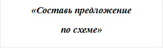 «Составь предложение 
по схеме»
