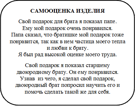 САМООЦЕНКА ИЗДЕЛИЯ
Свой подарок для брата я показал папе.           Ему мой подарок очень понравился.                 Папа сказал, что братишке мой подарок тоже понравится, так как в нем частица моего тепла и любви к брату.                                                      Я был рад высокой оценке моего труда.
Свой подарок я показал старшему двоюродному брату. Он ему понравился. Узнав  из чего, я сделал свой подарок, двоюродный брат попросил научить его и помочь сделать такой же для себя.

