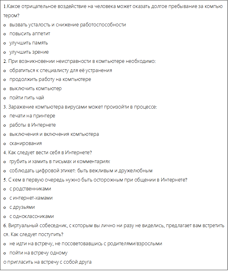 1.Какое отрицательное воздействие на человека может оказать долгое пребывание за компьютером?
o   вызвать усталость и снижение работоспособности
o   повысить аппетит
o   улучшить память
o   улучшить зрение
2. При возникновении неисправности в компьютере необходимо:
o   обратиться к специалисту для её устранения
o   продолжить работу на компьютере
o   выключить компьютер
o   пойти пить чай
3. Заражение компьютера вирусами может произойти в процессе:
o   печати на принтере
o   работы в Интернете
o   выключения и включения компьютера
o   сканирования
4. Как следует вести себя в Интернете?
o   грубить и хамить в письмах и комментариях
o   соблюдать цифровой этикет: быть вежливым и дружелюбным
5. С кем в первую очередь нужно быть осторожным при общении в Интернете?
o   с родственниками
o   с интернет-хамами
o   с друзьями
o   с одноклассниками
6. Виртуальный собеседник, с которым вы лично ни разу не виделись, предлагает вам встретиться. Как следует поступить?
o   не идти на встречу, не посоветовавшись с родителями/взрослыми
o   пойти на встречу одному
о пригласить на встречу с собой друга

