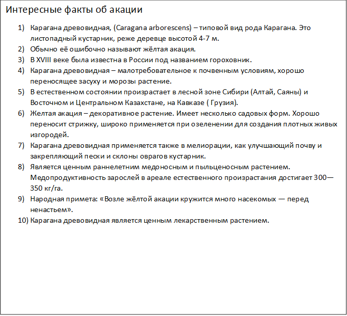 Интересные факты об акации
1)	Карагана древовидная, (Caragana arborescens) – типовой вид рода Карагана. Это листопадный кустарник, реже деревце высотой 4-7 м.
2)	Обычно её ошибочно называют жёлтая акация.
3)	В XVIII веке была известна в России под названием гороховник.
4)	Карагана древовидная – малотребовательное к почвенным условиям, хорошо переносящее засуху и морозы растение.
5)	В естественном состоянии произрастает в лесной зоне Сибири (Алтай, Саяны) и Восточном и Центральном Казахстане, на Кавказе ( Грузия).
6)	Желтая акация – декоративное растение. Имеет несколько садовых форм. Хорошо переносит стрижку, широко применяется при озеленении для создания плотных живых изгородей.
7)	Карагана древовидная применяется также в мелиорации, как улучшающий почву и закрепляющий пески и склоны оврагов кустарник.
8)	Является ценным раннелетним медоносным и пыльценосным растением. Медопродуктивность зарослей в ареале естественного произрастания достигает 300—350 кг/га.
9)	Народная примета: «Возле жёлтой акации кружится много насекомых — перед ненастьем».
10)	Карагана древовидная является ценным лекарственным растением.
