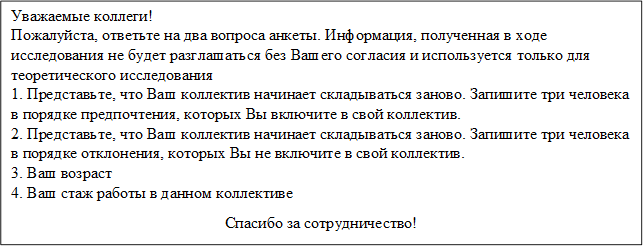 Уважаемые коллеги!
Пожалуйста, ответьте на два вопроса анкеты. Информация, полученная в ходе исследования не будет разглашаться без Вашего согласия и используется только для теоретического исследования
1. Представьте, что Ваш коллектив начинает складываться заново. Запишите три человека в порядке предпочтения, которых Вы включите в свой коллектив.
2. Представьте, что Ваш коллектив начинает складываться заново. Запишите три человека в порядке отклонения, которых Вы не включите в свой коллектив.
3. Ваш возраст
4. Ваш стаж работы в данном коллективе
Спасибо за сотрудничество!
