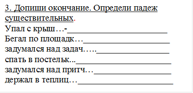 3. Допиши окончание. Определи падеж существительных.
Упал с крыш…-______________________
Бегал по площадк…___________________
задумался над задач…..________________
спать в постельк..._____________________
задумался над притч…_________________
держал в теплиц…_____________________


