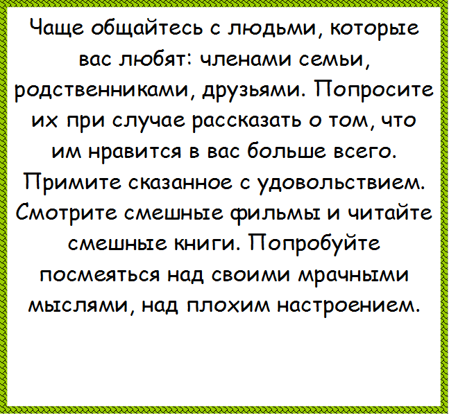 Чаще общайтесь с людьми, которые вас любят: членами семьи, родственниками, друзьями. Попросите их при случае рассказать о том, что им нравится в вас боль¬ше всего. Примите сказанное с удовольствием. Смотрите смешные фильмы и читайте смешные кни¬ги. Попробуйте посмеяться над своими мрачными мыс¬лями, над плохим настроением.



