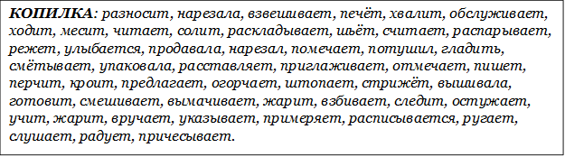 КОПИЛКА: разносит, нарезала, взвешивает, печёт, хвалит, обслуживает, ходит, месит, читает, солит, раскладывает, шьёт, считает, распарывает, режет, улыбается, продавала, нарезал, помечает, потушил, гладить, смётывает, упаковала, расставляет, приглаживает, отмечает, пишет, перчит, кроит, предлагает, огорчает, штопает, стрижёт, вышивала, готовит, смешивает, вымачивает, жарит, взбивает, следит, остужает, учит, жарит, вручает, указывает, примеряет, расписывается, ругает, слушает, радует, причесывает.