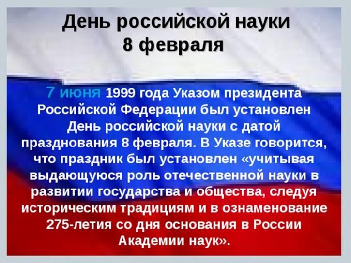 День российской науки  8 февраля 7 июня  1999 года Указом президента Российской Федерации был установлен День российской науки с датой празднования 8 февраля. В Указе говорится, что праздник был установлен «учитывая выдающуюся роль отечественной науки в развитии государства и общества, следуя историческим традициям и в ознаменование 275-летия со дня основания в России Академии наук».