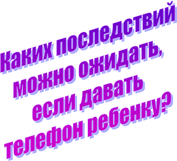 Каких последствий
можно ожидать,
если давать
телефон ребенку?