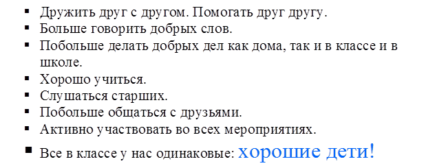 §	Дружить друг с другом. Помогать друг другу.
§	Больше говорить добрых слов.
§	Побольше делать добрых дел как дома, так и в классе и в школе.
§	Хорошо учиться.
§	Слушаться старших.
§	Побольше общаться с друзьями.
§	Активно участвовать во всех мероприятиях.
§	Все в классе у нас одинаковые: хорошие дети!
