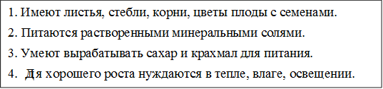 1. Имеют листья, стебли, корни, цветы плоды с семенами. 
2. Питаются растворенными минеральными солями.
3. Умеют вырабатывать сахар и крахмал для питания.
4. Для хорошего роста нуждаются в тепле, влаге, освещении.

