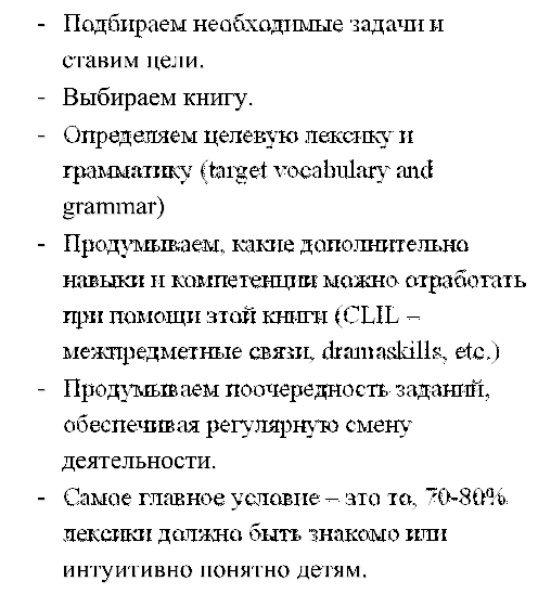 -	Подбираем необходимые задачи и ставим цели.
-	Выбираем книгу.
-	Определяем целевую лексику и грамматику (target vocabulary and grammar)
-	Продумываем, какие дополнительно навыки и компетенции можно отработать при помощи этой книги (CLIL –межпредметные связи, dramaskills, etc.)
-	Продумываем поочередность заданий, обеспечивая регулярную смену деятельности. 
-	Самое главное условие – это то, 70-80% лексики должно быть знакомо или интуитивно понятно детям.
