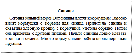 Надпись: Синицы
Сегодня большой мороз. Вот синицы и летят к кормушкам. Высоко висят кормушки с кормом для синиц. Прилетела синица и схватила хлебную крошку с кормушки. Улетела обратно. Потом она прилетела с другими птицами. Начали синицы ловко клевать крошки и семена. Много корму спасли ребята своим пернатым друзьям.
