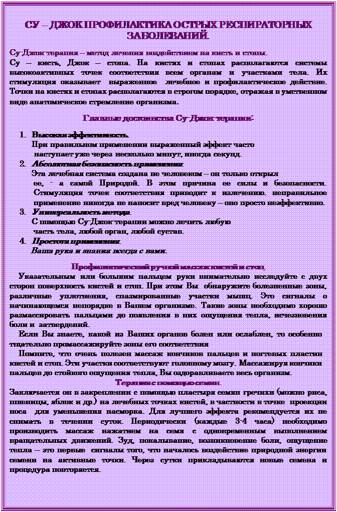 Надпись: СУ – ДЖОК ПРОФИЛАКТИКА ОСТРЫХ РЕСПИРАТОРНЫХ ЗАБОЛЕВАНИЙ.
    
Су-Джок-терапия – метод лечения воздействием на кисть и стопы.           
Су – кисть, Джок – стопа. На кистях и стопах располагаются системы высокоактивных точек соответствия всем органам и участками тела. Их стимуляция оказывает  выраженное  лечебное и профилактическое действие.  Точки на кистях и стопах располагаются в строгом порядке, отражая в умственном виде анатомическое стремление организма.

Главные достоинства Су-Джок-терапии:
   
1.	Высокая эффективность.
При правильном применении выраженный эффект часто
           наступает уже через несколько минут, иногда секунд.
2.	Абсолютная безопасность применения.
Эта лечебная система создана не человеком – он только открыл
ее, - а самой Природой. В этом причина ее силы и безопасности.     Стимуляция точек соответствия приводит к излечению. неправильное применение никогда не наносит вред человеку – оно просто неэффективно.
3.	Универсальность метода.
С помощью Су-Джок-терапии можно лечить любую
 часть тела, любой орган, любой сустав.
4.	Простота применения.
     Ваша рука и знания всегда с вами.

Профилактический ручной массаж кистей и стоп.
    Указательным или большим пальцем руки внимательно исследуйте с двух сторон поверхность кистей и стоп. При этом Вы  обнаружите болезненные зоны, различные уплотнения, спазмированные участки мышц. Это сигналы о начинающемся непорядке в Вашем организме. Такие зоны необходимо хорошо размассировать пальцами до появления в них ощущения тепла, исчезновения боли и  затвердений.
    Если Вы знаете, какой из Ваших органов болен или ослаблен, то особенно тщательно промассажируйте зоны его соответствия
    Помните, что очень полезен массаж кончиков пальцев и ногтевых пластин кистей и стоп. Эти участки соответствуют  головному мозгу. Массажируя кончики пальцев до стойкого ощущения тепла, Вы оздоравливаете весь организм.
Терапия с помощью семян.
Заключается он в закреплении с помощью пластыря семян гречихи (можно риса, пшеницы, яблок и др.) на лечебных точках кистей, в частности в точке  проекции носа  для уменьшения насморка. Для лучшего эффекта рекомендуется их не снимать в течении суток. Периодически (каждые 3-4 часа) необходимо производить массаж нажатием на семя с одновременным выполнением вращательных движений. Зуд, покалывание, возникновение боли, ощущение тепла – это первые  сигналы того, что началось воздействие природной энергии семени на активные точки. Через сутки прикладываются новые семена и процедура повторяется.

