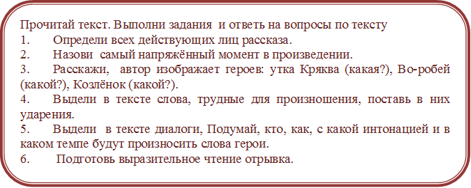 Прочитай текст. Выполни задания  и ответь на вопросы по тексту
1.	Определи всех действующих лиц рассказа.
2.	Назови  самый напряжённый момент в произведении.
3.	Расскажи,  автор изображает героев: утка Кряква (какая?), Во-робей (какой?), Козлёнок (какой?).
4.	Выдели в тексте слова, трудные для произношения, поставь в них ударения.
5.	Выдели  в тексте диалоги, Подумай, кто, как, с какой интонацией и в каком темпе будут произносить слова герои.
6.	 Подготовь выразительное чтение отрывка.
