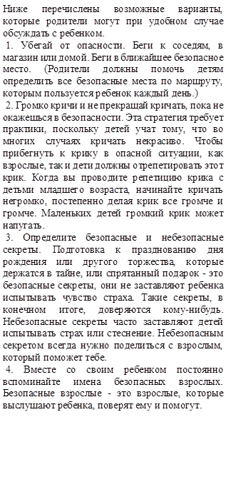 Ниже перечислены возможные варианты, которые родители могут при удобном случае обсуждать с ребенком.
 1. Убегай от опасности. Беги к соседям, в магазин или домой. Беги в ближайшее безопасное место. (Родители должны помочь детям определить все безопасные места по маршруту, которым пользуется ребенок каждый день.)
 2. Громко кричи и не прекращай кричать, пока не окажешься в безопасности. Эта стратегия требует практики, поскольку детей учат тому, что во многих случаях кричать некрасиво. Чтобы прибегнуть к крику в опасной ситуации, как взрослые, так и дети должны отрепетировать этот крик. Когда вы проводите репетицию крика с детьми младшего возраста, начинайте кричать негромко, постепенно делая крик все громче и громче. Маленьких детей громкий крик может напугать.
 3. Определите безопасные и небезопасные секреты. Подготовка к празднованию дня рождения или другого торжества, которые держатся в тайне, или спрятанный подарок - это безопасные секреты, они не заставляют ребенка испытывать чувство страха. Такие секреты, в конечном итоге, доверяются кому-нибудь. Небезопасные секреты часто заставляют детей испытывать страх или стеснение. Небезопасным секретом всегда нужно поделиться с взрослым, который поможет тебе.
 4. Вместе со своим ребенком постоянно вспоминайте имена безопасных взрослых. Безопасные взрослые - это взрослые, которые выслушают ребенка, поверят ему и помогут. 

