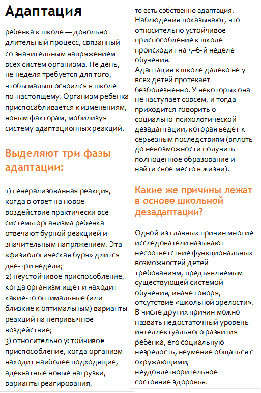 Адаптация 
ребенка к школе — довольно длительный процесс, связанный со значительным напряжением всех систем организма. Не день, не неделя требуется для того, чтобы малыш освоился в школе по-настоящему. Организм ребенка приспосабливается к изменениям, новым факторам, мобилизуя систему адаптационных реакций.

Выделяют три фазы адаптации:

1) генерализованная реакция, когда в ответ на новое воздействие практически все системы организма ребенка отвечают бурной реакцией и значительным напряжением. Эта «физиологическая буря» длится две-три недели;
2) неустойчивое приспособление, когда организм ищет и находит какие-то оптимальные (или близкие к оптимальным) варианты реакций на непривычное воздействие;
3) относительно устойчивое приспособление, когда организм находит наиболее подходящие, адекватные новые нагрузки, варианты реагирования, 
