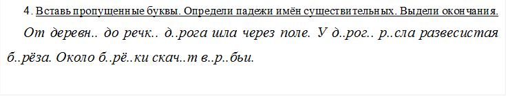 4. Вставь пропущенные буквы. Определи падежи имён существительных. Выдели окончания.
От деревн.. до речк.. д..рога шла через поле. У д..рог.. р..сла развесистая б..рёза. Около б..рё..ки скач..т в..р..бьи.

