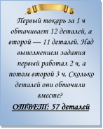  
Первый токарь за 1 ч обтачивает 12 деталей, а второй — 11 деталей. Над выполнением задания первый работал 2 ч, а потом второй 3 ч. Сколько деталей они обточили вместе?
ОТВЕТ: 57 деталей

