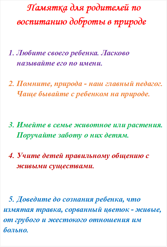 Памятка для родителей по воспитанию доброты в природе


1.	Любите своего ребенка. Ласково называйте его по имени. 

2.	Помните, природа - наш главный педагог. Чаще бывайте с ребенком на природе. 


3.	Имейте в семье животное или растения. Поручайте заботу о них детям. 

4.	Учите детей правильному общению с живыми существами. 


5.	Доведите до сознания ребенка, что измятая травка, сорванный цветок - живые, от грубого и жестокого отношения им больно. 
















