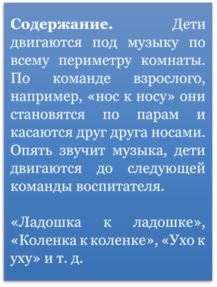 Содержание. Дети двигаются под музыку по всему периметру комнаты. По команде взрослого, например, «нос к носу» они становятся по парам и касаются друг друга носами. Опять звучит музыка, дети двигаются до следующей команды воспитателя.

«Ладошка к ладошке», «Коленка к коленке», «Ухо к уху» и т. д.
