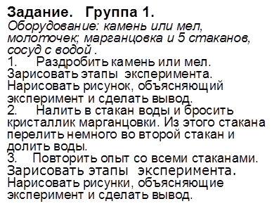 Задание.   Группа 1. 
Оборудование: камень или мел, молоточек; марганцовка и 5 стаканов, сосуд с водой . 
1.     Раздробить камень или мел. Зарисовать этапы  эксперимента. Нарисовать рисунок, объясняющий эксперимент и сделать вывод. 
2.     Налить в стакан воды и бросить кристаллик марганцовки. Из этого стакана перелить немного во второй стакан и долить воды. 
3.    Повторить опыт со всеми стаканами. Зарисовать этапы  эксперимента. Нарисовать рисунки, объясняющие эксперимент и сделать вывод. 
