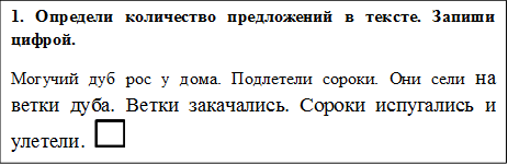 1. Определи количество предложений в тексте. Запиши цифрой.
Могучий дуб рос у дома. Подлетели сороки. Они сели на ветки дуба. Ветки закачались. Сороки испугались и улетели.   
