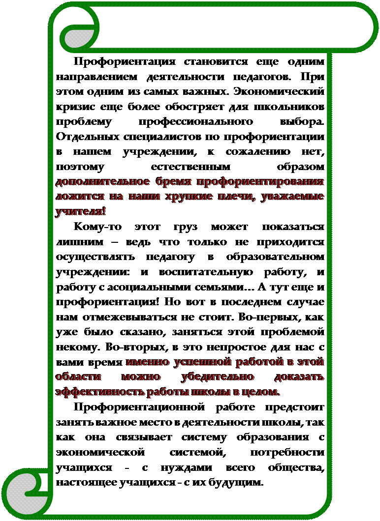 Вертикальный свиток: Профориентация становится еще одним направлением деятельности педагогов. При этом одним из самых важных. Экономический кризис еще более обостряет для школьников проблему профессионального выбора. Отдельных специалистов по профориентации в нашем учреждении, к сожалению нет, поэтому естественным образом дополнительное бремя профориентирования ложится на наши хрупкие плечи, уважаемые учителя!
Кому-то этот груз может показаться лишним – ведь что только не приходится осуществлять педагогу в образовательном учреждении: и воспитательную работу, и работу с асоциальными семьями… А тут еще и профориентация! Но вот в последнем случае нам отмежевываться не стоит. Во-первых, как уже было сказано, заняться этой проблемой некому. Во-вторых, в это непростое для нас с вами время именно успешной работой в этой области можно убедительно доказать эффективность работы школы в целом.
Профориентационной работе предстоит занять важное место в деятельности школы, так как она связывает систему образования с экономической системой, потребности учащихся - с нуждами всего общества, настоящее учащихся - с их будущим.

