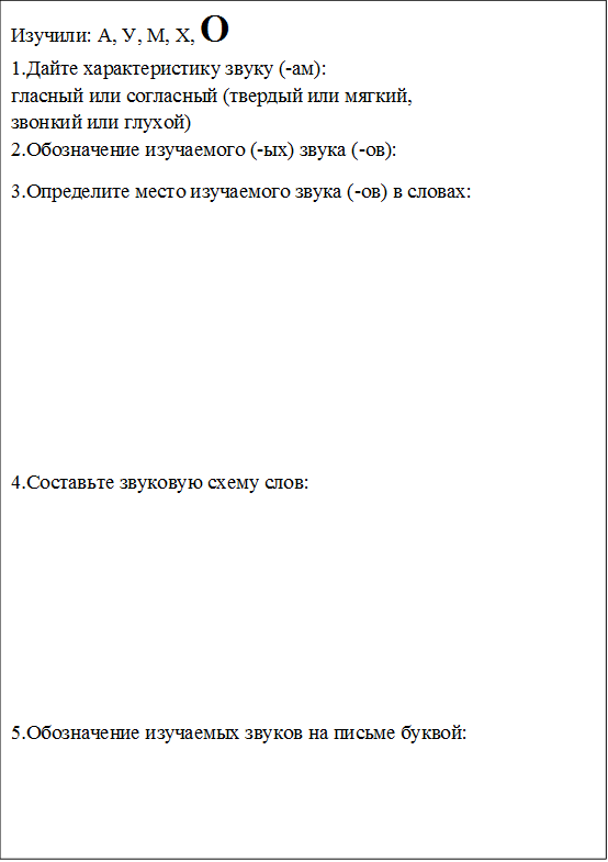 Изучили: А, У, М, Х, О
1.Дайте характеристику звуку (-ам): 
гласный или согласный (твердый или мягкий, 
звонкий или глухой)
2.Обозначение изучаемого (-ых) звука (-ов): 
3.Определите место изучаемого звука (-ов) в словах:






4.Составьте звуковую схему слов:





5.Обозначение изучаемых звуков на письме буквой:
