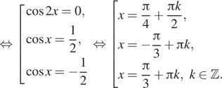  равносильно совокупность выражений косинус 2x=0, косинус x = дробь: числитель: 1, знаменатель: 2 конец дроби , косинус x = минус дробь: числитель: 1, знаменатель: 2 конец дроби конец совокупности . равносильно совокупность выражений x= дробь: числитель: Пи , знаменатель: 4 конец дроби плюс дробь: числитель: Пи k, знаменатель: 2 конец дроби ,x= минус дробь: числитель: Пи , знаменатель: 3 конец дроби плюс Пи k, x= дробь: числитель: Пи , знаменатель: 3 конец дроби плюс Пи k, k принадлежит Z . конец совокупности . 