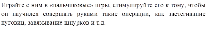 Играйте с ним в «пальчиковые» игры, стимулируйте его к тому, чтобы он научился совершать руками такие операции, как застегивание пуговиц, завязывание шнурков и т.д.
       
