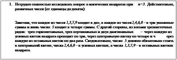 Надпись: 2.	Нетрудно полностью исследовать вопрос о магических квадратах при n=3. Действительно, S3=15, и существует лишь восемь способов представления числа 15 в виде суммы различных чисел (от единицы до девяти):
15=1+5+9=1+6+8=2+4+9=2+5+8=2+6+7=3+4+8=3+5+7=4+5+6.
Заметим, что каждое из чисел 1,3,7,9 входит в две, в каждое из чисел 2,4,6,8 – в три указанные суммы и лишь число 5 входит в четыре суммы. С другой стороны, из восьми трехклеточных рядов: трех горизонтальных, трех вертикальных и двух диагональных – через каждую из угловых клеток квадрата проходит по три, через центральную клетку по четыре и через каждую из остальных клеток по два раза. Следовательно, число 5 должно обязательно стоять в центральной клетке, числа 2,4,6,8 – в угловых клетках, а числа 1,3,7,9 – в остальных клетках квадрата.
