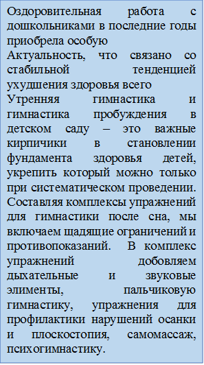 Оздоровительная работа с дошкольниками в последние годы приобрела особую
Актуальность, что связано со стабильной тенденцией ухудшения здоровья всего 
Утренняя гимнастика и гимнастика пробуждения в детском саду – это важные кирпичики в становлении фундамента здоровья детей, укрепить который можно только при систематическом проведении. Составляя комплексы упражнений для гимнастики после сна, мы включаем щадящие ограничений и противопоказаний.  В комплекс упражнений добовляем дыхательные и звуковые элименты, пальчиковую гимнастику, упражнения для профилактики нарушений осанки и плоскостопия, самомассаж, психогимнастику.


