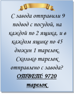  
 С завода отправили 9 подвод с посудой, на каждой по 2 ящика, и в каждом ящике по 45 дюжин 1 тарелок. Сколько тарелок отправлено с завода?
ОТВЕТ: 9720 тарелок


