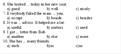 6. She looked ... today in her new coat.
    a) good		b) well		c) nicely
7. Everybody failed the exam ... you.
    a) except		b) beside	c) besides
8. It was ... advice. It helped me a lot.
    a) useful		b) useless	c) used
9. I got ... letter from Bob.
    a) another		b) else		c) more
10. She has ... many friends.
    a) such		b)as		c)so

