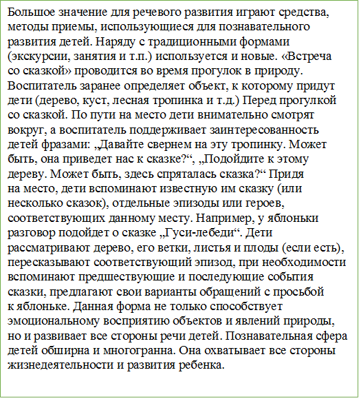 Большое значение для речевого развития играют средства, методы приемы, использующиеся для познавательного развития детей. Наряду с традиционными формами (экскурсии, занятия и т.п.) используется и новые. «Встреча со сказкой» проводится во время прогулок в природу. Воспитатель заранее определяет объект, к которому придут дети (дерево, куст, лесная тропинка и т.д.) Перед прогулкой со сказкой. По пути на место дети внимательно смотрят вокруг, а воспитатель поддерживает заинтересованность детей фразами: „Давайте свернем на эту тропинку. Может быть, она приведет нас к сказке?“, „Подойдите к этому дереву. Может быть, здесь спряталась сказка?“ Придя на место, дети вспоминают известную им сказку (или несколько сказок), отдельные эпизоды или героев, соответствующих данному месту. Например, у яблоньки разговор подойдет о сказке „Гуси-лебеди“. Дети рассматривают дерево, его ветки, листья и плоды (если есть), пересказывают соответствующий эпизод, при необходимости вспоминают предшествующие и последующие события сказки, предлагают свои варианты обращений с просьбой к яблоньке. Данная форма не только способствует эмоциональному восприятию объектов и явлений природы, но и развивает все стороны речи детей. Познавательная сфера детей обширна и многогранна. Она охватывает все стороны жизнедеятельности и развития ребенка. 

